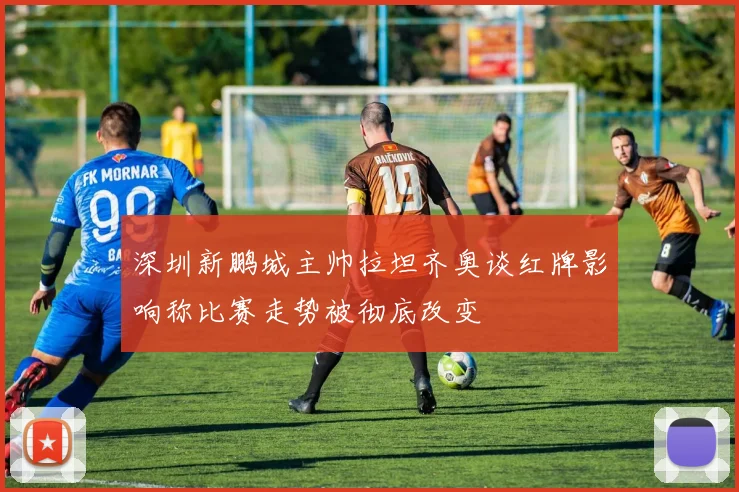 深圳新鹏城主帅拉坦齐奥谈红牌影响称比赛走势被彻底改变